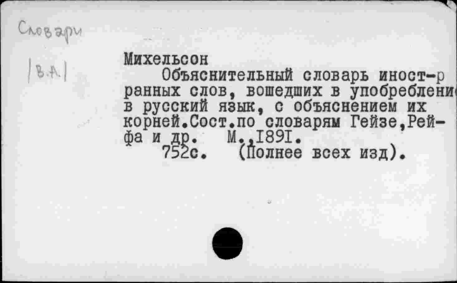 ﻿Михельсон
Объяснительный словарь иност-р ранных слов, вошедших в упобреблени' в русский язык, с объяснением их корней.Сост.по словарям Гейзе,Рейфа и др. М.,1891.
752с. (Полнее всех изд).